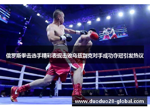 俄罗斯拳击选手精彩表现击败乌兹别克对手成功夺冠引发热议